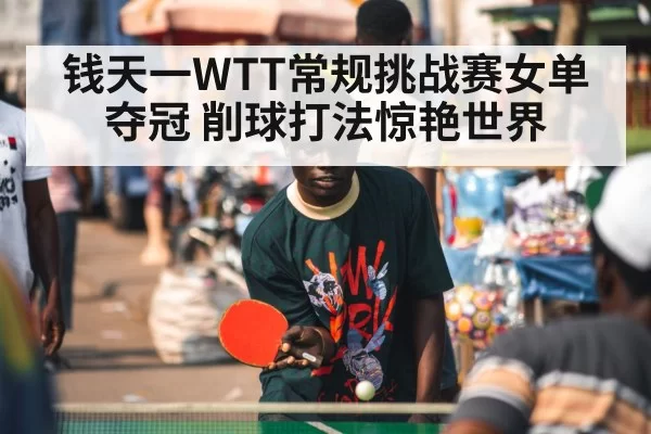 钱天一WTT常规挑战赛女单夺冠 削球打法惊艳世界