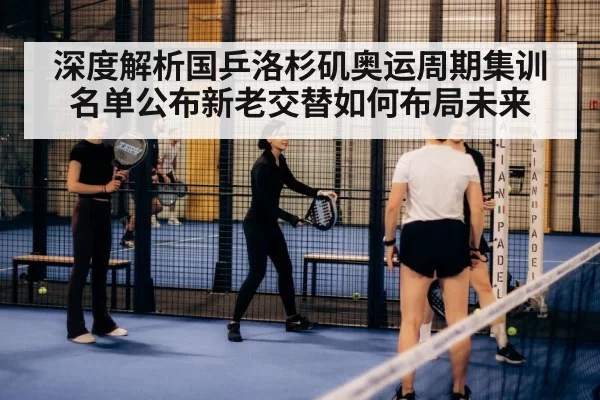 深度解析国乒洛杉矶奥运周期集训名单公布新老交替如何布局未来